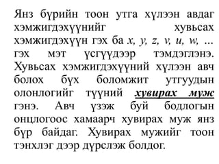 Янз бүрийн тоон утга хүлээн авдаг хэмжигдэхүүнийг хувьсах хэмжигдэхүүн гэх ба x, y, z, v, u, w, …гэх мэт үсгүүдээр тэмдэглэнэ. Хувьсах хэмжигдэхүүний хүлээн авч болох бүх боломжит утгуудын олонлогийг түүний хувирах муж гэнэ. Авч үзэж буй бодлогын онцлогоос хамаарч хувирах муж янз бүр байдаг. Хувирах мужийг тоон тэнхлэг дээр дүрслэж болдог.