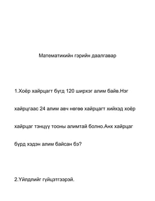 Математикийн гэрийн даалгавар




1.Хоёр хайрцагт бүгд 120 ширхэг алим байв.Нэг


хайрцгаас 24 алим авч нөгөө хайрцагт хийхэд хоёр


хайрцаг тэнцүү тооны алимтай болно.Анх хайрцаг


бүрд хэдэн алим байсан бэ?




2.Үйлдлийг гүйцэтгээрэй.
 