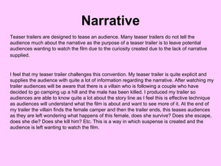 Narrative Teaser trailers are designed to tease an audience. Many teaser trailers do not tell the audience much about the narrative as the purpose of a teaser trailer is to leave potential audiences wanting to watch the film due to the curiosity created due to the lack of narrative supplied.   I feel that my teaser trailer challenges this convention. My teaser trailer is quite explicit and supplies the audience with quite a lot of information regarding the narrative. After watching my trailer audiences will be aware that there is a villain who is following a couple who have decided to go camping up a hill and the male has been killed. I produced my trailer so audiences are able to know quite a lot about the story line as I feel this is effective technique as audiences will understand what the film is about and want to see more of it. At the end of my trailer the villain finds the female camper and then the trailer ends, this teases audiences as they are left wondering what happens of this female, does she survive? Does she escape, does she die? Does she kill him? Etc. This is a way in which suspense is created and the audience is left wanting to watch the film. 