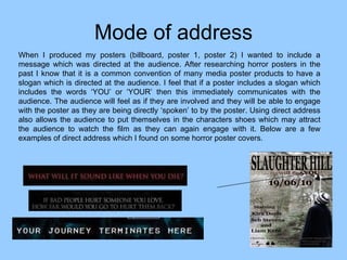Mode of address When I produced my posters (billboard, poster 1, poster 2) I wanted to include a message which was directed at the audience. After researching horror posters in the past I know that it is a common convention of many media poster products to have a slogan which is directed at the audience. I feel that if a poster includes a slogan which includes the words ‘YOU’ or ‘YOUR’ then this immediately communicates with the audience. The audience will feel as if they are involved and they will be able to engage with the poster as they are being directly ‘spoken’ to by the poster. Using direct address also allows the audience to put themselves in the characters shoes which may attract the audience to watch the film as they can again engage with it. Below are a few examples of direct address which I found on some horror poster covers.  
