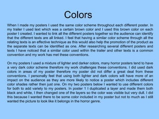 Colors  When I made my posters I used the same color scheme throughout each different poster. In my trailer I used text which was a certain brown color and I used this brown color on each poster I created. I wanted to link all the different posters together so the audience can identify that the different texts are all linked. I feel that having a similar color scheme through all the relating texts is an effective technique as this would also help the promotion of the product as the separate texts can be identified as one. After researching several different posters and texts I have noticed that a similar color used within the trailer and other texts is a common convention and my work has met these conventions.  On my posters I used a mixture of lighter and darker colors, many horror posters tend to have a very dark color scheme therefore my work challenges these conventions. I did used dark colors in areas of my poster therefore my poster did not differ a great deal from these conventions. I personally feel that using both lighter and dark colors will have more of an impact on the audience as they are more likely to notice a poster which includes different color shades rather then just one. On my two posters below I wanted to use different colors for both to add variety to my posters. In poster 1 I duplicated a layer and made them both black and white, I then changed one of the layers so the color was visible but very dull. I did this because I wanted there to be some color included in my poster but not to much as I still wanted the picture to look like it belongs in the horror genre.  
