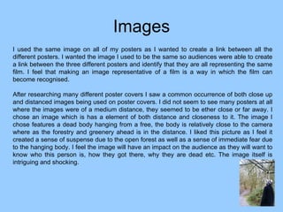 Images I used the same image on all of my posters as I wanted to create a link between all the different posters. I wanted the image I used to be the same so audiences were able to create a link between the three different posters and identify that they are all representing the same film. I feel that making an image representative of a film is a way in which the film can become recognised.  After researching many different poster covers I saw a common occurrence of both close up and distanced images being used on poster covers. I did not seem to see many posters at all where the images were of a medium distance, they seemed to be ether close or far away. I chose an image which is has a element of both distance and closeness to it. The image I chose features a dead body hanging from a free, the body is relatively close to the camera where as the forestry and greenery ahead is in the distance. I liked this picture as I feel it created a sense of suspense due to the open forest as well as a sense of immediate fear due to the hanging body. I feel the image will have an impact on the audience as they will want to know who this person is, how they got there, why they are dead etc. The image itself is intriguing and shocking.  