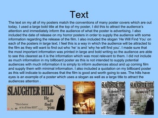 Text The text on my all of my posters match the conventions of many poster covers which are out today. I used a large bold title at the top of my poster, I did this to attract the audience’s attention and immediately inform the audience of what the poster is advertising. I also included the date of release on my horror posters in order to supply the audience with some information regarding the release of the film. I also included the slogan ‘He Will Find You’ on each of the posters in large text. I feel this is a way in which the audience will be attracted to the film as they will want to find out who ‘he’ is and ‘why he will find you’. I made sure that the most important information was printed in large and bold writing so the audience are able to see this clearest as it is the information which was most relevant to them. I did not include as much information in my billboard poster as this is not intended to supply potential audiences with much information it is simply to inform audiences about and up coming film and supply them with minimal information. I also included a quotation on my billboard poster as this will indicate to audiences that the film is good and worth going to see. The hills have eyes is an example of a poster which uses a slogan as well as a large title to attract the audiences attention .  