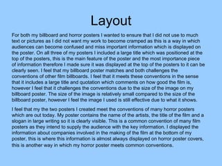 Layout For both my billboard and horror posters I wanted to ensure that I did not use to much text or pictures as I did not want my work to become cramped as this is a way in which audiences can become confused and miss important information which is displayed on the poster. On all three of my posters I included a large title which was positioned at the top of the posters, this is the main feature of the poster and the most importance piece of information therefore I made sure it was displayed at the top of the posters to it can be clearly seen. I feel that my billboard poster matches and both challenges the conventions of other film billboards. I feel that it meets these conventions in the sense that it includes a large title and quotation which comments on how good the film is, however I feel that it challenges the conventions due to the size of the image on my billboard poster. The size of the image is relatively small compared to the size of the billboard poster, however I feel the image I used is still effective due to what it shows.  I feel that my the two posters I created meet the conventions of many horror posters which are out today. My poster contains the name of the artists, the title of the film and a slogan in large writing so it is clearly visible. This is a common convention of many film posters as they intend to supply the audience with the key information. I displayed the information about companies involved in the making of the film at the bottom of my poster, this is where this information is almost always displayed on horror poster covers, this is another way in which my horror poster meets common conventions.   