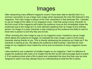 Images After researching many different magazine covers I have been able to identify that it is a common convention to use a large main image which represents the main film featured in the magazine. This main image is always of the main character/s in that particular film. I decided to use an image of the villain on my magazine cover. I feel that using a scary character on the front cover of the magazine will impact the audience more as this immediately draws the audiences eye to the image as it is more attention grabbing then an image of any ordinary person. An image of a scary character is also intriguing as the audience are likely to want to know who is person is and why they are evil etc. When choosing the main image to use on my magazine cover I wanted to use an image which allows the audience to engage, for example the main image I used is of the scary character staring directly at you. This is directly addressing the audience as it feels as if  the character is staring at you, this allows the audience to feel involved. I feel that the main image on my magazine cover meets the norms and conventions of many magazine covers today.  I also wanted to use a selection of smaller images on my magazine. I feel it is effective to supply the audience with more of an insight into the film as this will encourage them to watch it. If an audience know what a film is about and understand the story line they may be more intrigued to watch it as they already have an understanding of what the film is about.  