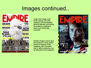 Images continued.. Large main image used which stands out to the audience and immediately attracts attention and leaves the audience wanting to know more about this character Smaller images used to give the audience a more clearer picture of aspects of the magazine, this is another way in which audiences can be attracted to the magazine 