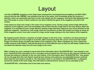 Layout Just like all EMPIRE magazine covers  (http://www.empireonline.com/magazine/covers/gallery.asp?GID=1362)  I ensured that the title ‘EMPIRE’ was situated at the top of the poster, this immediately grabs the audience’s attention which can potentially lead them to look more deeply into the magazine. Having the title displayed at the top of the poster is a way in which audience’s are able to identify the genre of the magazine and what it will contain.  I also placed my large main image in the centre of my magazine cover. Having a large central image attracts the audience to the magazine cover and immediately informs them that this image links to the main feature within the magazine. It is important to have a large attention seeking image otherwise audiences may not be attracted to this particular magazine. I feel that my main image meets the conventions of other film posters out today as nearly all of the magazine covers I have seen consist of a large central image relating to the main feature of the magazine.  My magazine poster features a selection of smaller images on the front cover. I wanted to use these pictures to give the audience more of an insight in to the film. After researching other film covers I have seen that smaller images are almost always located at the bottom of the magazine cover. When I designed my cover I placed the smaller pictures at the bottom, I feel that the pictures are most effective here as they are still clearly visible but do not attract the attention away from the main image on the cover.  When creating my cover I wanted to ensure that all the information about ‘SLAUGHTER HILL’ was situated in one area. I wanted all of the information to be in one place and not spread over the cover as this reduces confusion and focuses the audience’s attention to the one main feature. If the information about ‘SLAUGHTER HILL’ was spread all over the page then this main feature would be less obvious and audiences can potentially become confused about what the main feature actually is. The information which is not linked to ‘SLAUGHTER HILL’ is displayed around the outside of the main image, this information is still prominent, however not as noticeable as the ‘SLAUGHTER HILL’ information due to font sizes and colours.   