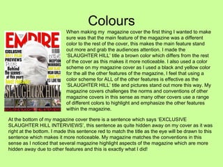 Colours When making my  magazine cover the first thing I wanted to make sure was that the main feature of the magazine was a different color to the rest of the cover, this makes the main feature stand out more and grab the audiences attention. I made the ‘SLAUGHTER HILL’ title a brown color which differs from the rest of the cover as this makes it more noticeable. I also used a color scheme on my magazine cover as I used a black and yellow color for the all the other features of the magazine, I feel that using a color scheme for ALL of the other features is effective as the ‘SLAUGHTER HILL’ title and pictures stand out more this way. My magazine covers challenges the norms and conventions of other magazine covers in this sense as many other covers use a range of different colors to highlight and emphasize the other features within the magazine.  At the bottom of my magazine cover there is a sentence which says ‘EXCLUSIVE SLAUGHTER HILL INTERVIEWS’, this sentence as quite hidden away on my cover as it was right at the bottom. I made this sentence red to match the title as the eye will be drawn to this sentence which makes it more noticeable. My magazine matches the conventions in this sense as I noticed that several magazine highlight aspects of the magazine which are more hidden away due to other features and this is exactly what I did! 
