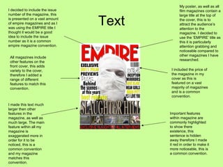 Text My poster, as well as all film magazines contain a large title at the top of the cover, this is to attract the audience’s attention to the magazine. I decided to use the ‘EMPIRE’ title as this it is particularly attention grabbing and noticeable compared to other magazines I have researched.  I included the price of the magazine in my cover as this is featured on a vast majority of magazines and is a common convention.  Important features within magazine are commonly highlighted to show there existence, this sentence is hidden away therefore I made it red in order to make it more noticeable, this is a common convention.  I made this text much larger then other features in the magazine, as well as much large. The main feature within all my magazine is exaggerated more in order for it to be noticed, this is a common convention and my magazine matches this convention.  I decided to include the issue  number of the magazine, this is presented on a vast amount of empire magazines and as I was using the EMPIRE title I thought it would be a good idea to include the issue number as it is a common empire magazine convention.  All magazines include other features on the front cover, this adds variety to the cover, therefore I added a range of different features to match this convention.  