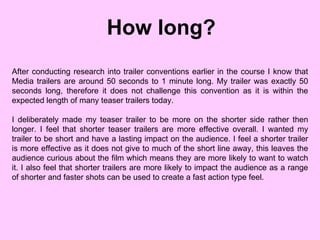 How long? After conducting research into trailer conventions earlier in the course I know that Media trailers are around 50 seconds to 1 minute long. My trailer was exactly 50 seconds long, therefore it does not challenge this convention as it is within the expected length of many teaser trailers today.  I deliberately made my teaser trailer to be more on the shorter side rather then longer. I feel that shorter teaser trailers are more effective overall. I wanted my trailer to be short and have a lasting impact on the audience. I feel a shorter trailer is more effective as it does not give to much of the short line away, this leaves the audience curious about the film which means they are more likely to want to watch it. I also feel that shorter trailers are more likely to impact the audience as a range of shorter and faster shots can be used to create a fast action type feel. 