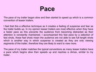Pace The pace of my trailer began slow and then started to speed up which is a common convention of teaser trailers. I feel that this a effective technique as it creates a feeling of suspense and fear as the trailer builds up. In my opinion teaser trailers are most effective when they have a faster pace as this prevents the audience from becoming distracted as their attention is constantly maintained. I accompanied this fast pace by a selection of fast shots, these fast shots mean the audience are not able to see full length shots which is another way in which suspense is created as they are only viewing segments of the trailer, therefore they are likely to want to view more.  The pace of my trailer matches the typical conventions as many teaser trailers have a pace which begins slow then speeds up and reaches a climax, similar to my trailer.  