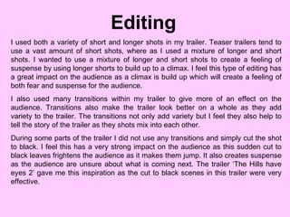 Editing  I used both a variety of short and longer shots in my trailer. Teaser trailers tend to use a vast amount of short shots, where as I used a mixture of longer and short shots. I wanted to use a mixture of longer and short shots to create a feeling of suspense by using longer shorts to build up to a climax. I feel this type of editing has a great impact on the audience as a climax is build up which will create a feeling of both fear and suspense for the audience.  I also used many transitions within my trailer to give more of an effect on the audience. Transitions also make the trailer look better on a whole as they add variety to the trailer. The transitions not only add variety but I feel they also help to tell the story of the trailer as they shots mix into each other.  During some parts of the trailer I did not use any transitions and simply cut the shot to black. I feel this has a very strong impact on the audience as this sudden cut to black leaves frightens the audience as it makes them jump. It also creates suspense as the audience are unsure about what is coming next. The trailer ‘The Hills have eyes 2’ gave me this inspiration as the cut to black scenes in this trailer were very effective.  