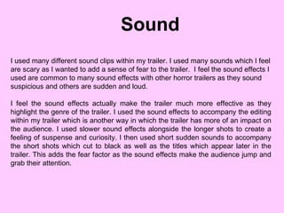 Sound I used many different sound clips within my trailer. I used many sounds which I feel are scary as I wanted to add a sense of fear to the trailer.  I feel the sound effects I used are common to many sound effects with other horror trailers as they sound suspicious and others are sudden and loud.  I feel the sound effects actually make the trailer much more effective as they highlight the genre of the trailer. I used the sound effects to accompany the editing within my trailer which is another way in which the trailer has more of an impact on the audience. I used slower sound effects alongside the longer shots to create a feeling of suspense and curiosity. I then used short sudden sounds to accompany the short shots which cut to black as well as the titles which appear later in the trailer. This adds the fear factor as the sound effects make the audience jump and grab their attention. 