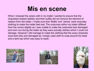 Mis en scene When I dressed the actors with in my trailer I wanted to ensure that the characters looked realistic and their outfits did not remove the element of realism from the trailer. I made sure that ‘Mollie’ and ‘James’ wore everyday clothing to make the trailer feel real. The costumes within my trailer differed from the norms slightly as I was unable to make the costumes look damaged and worn out during the trailer as they were actually clothes which I could not damage. However I did manage to make the clothing that the scary character wore look dirty and damaged as I simply used cloth to wrap around his head and a tank top which was easy to wash. 