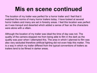 Mis en scene continued The location of my trailer was perfect for a horror trailer and I feel that it matched the norms of many horror trailers today. I have looked at several horror trailers and many are set in forestry areas. I feel this location was perfect as it was tranquil and deserted which added a sense of fear as the characters were alone with a villain.  Although the location of my trailer was ideal the time of day was not. The quality of the camera stopped me from being able to film in the dark as the quality was poor when I attempted this. The area in which I planned to film was also very secluded therefore artificial lighting did not even help this matter. This is a way in which my trailer differed from the typical conventions of trailers as trailers tend to be filmed in darker areas.  