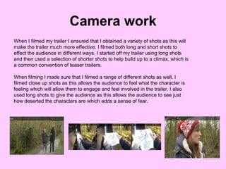 Camera work When I filmed my trailer I ensured that I obtained a variety of shots as this will make the trailer much more effective. I filmed both long and short shots to effect the audience in different ways. I started off my trailer using long shots and then used a selection of shorter shots to help build up to a climax, which is a common convention of teaser trailers.  When filming I made sure that I filmed a range of different shots as well. I filmed close up shots as this allows the audience to feel what the character is feeling which will allow them to engage and feel involved in the trailer. I also used long shots to give the audience as this allows the audience to see just how deserted the characters are which adds a sense of fear. 