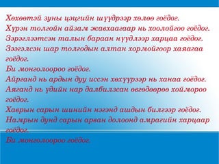 Хөхөөтэй зуны цэцгийн шүүдрээр хөлөө гоёдог. Хүрэн толгойн айзам жавхаагаар нь хоолойгоо гоёдог. Зэрэглээтсэн талын бараан нүүдлээр харцаа гоёдог. Зээгэлсэн шар толгодын алтан хормойгоор хаяагаа гоёдог. Би монголоороо гоёдог. Айрганд нь ардын дуу иссэн хөхүүрээр нь ханаа гоёдог. Аяганд нь үдийн нар далбилзсан өвгөдөөрөө хоймороо гоёдог. Хаврын сарын шинийн нэгэнд ашдын билгээр гоёдог. Намрын дунд сарын арван долоонд амрагийн харцаар гоёдог. Би монголоороо гоёдог. 
