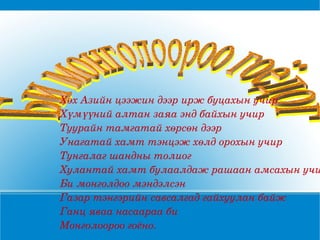Хөх Азийн цээжин дээр ирж буцахын учир Хүмүүний алтан заяа энд байхын учир Туурайн тамгатай хөрсөн дээр Унагатай хамт тэнцэж хөлд орохын учир Тунгалаг шандны толиог Хулантай хамт булаалдаж рашаан амсахын учир Би монголдоо мэндэлсэн Газар тэнгэрийн савсалгад гайхуулан байж Ганц яваа насаараа би  Монголоороо гоёно. Би монголоороо гоёдог 