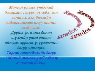 Монгол улсын үндэсний бахархал , түүх ,өв соёл, зан заншил, хэл бичгийн гайхамшигаас илүү танин мэдүүлэх. Дууны үг, аяны болон шүлгийн утга санааг ойлгож зурагт үзүүлэнгийн дагуу ярилцах. Төрсөн сэтгэгдэлийн дагуу “  Миний монгол улс” сэдвээр эх зохион бичих . Хичээлийн зорилт 