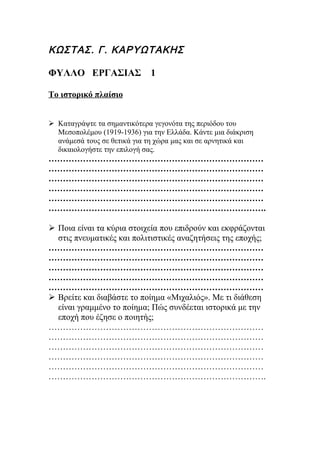 ΚΩΣΤΑΣ. Γ. ΚΑΡΥΩΤΑΚΗΣ

ΦΥΛΛΟ ΕΡΓΑΣΙΑΣ               1

Το ιστορικό πλαίσιο


 Καταγράψτε τα σημαντικότερα γεγονότα της περιόδου του
  Μεσοπολέμου (1919-1936) για την Ελλάδα. Κάντε μια διάκριση
  ανάμεσά τους σε θετικά για τη χώρα μας και σε αρνητικά και
  δικαιολογήστε την επιλογή σας.
…………………………………………………………………
…………………………………………………………………
…………………………………………………………………
…………………………………………………………………
…………………………………………………………………
………………………………………………………………….

 Ποια είναι τα κύρια στοιχεία που επιδρούν και εκφράζονται
  στις πνευματικές και πολιτιστικές αναζητήσεις της εποχής;
…………………………………………………………………
…………………………………………………………………
…………………………………………………………………
…………………………………………………………………
…………………………………………………………………
 Βρείτε και διαβάστε το ποίημα «Μιχαλιός». Με τι διάθεση
  είναι γραμμένο το ποίημα; Πώς συνδέεται ιστορικά με την
  εποχή που έζησε ο ποιητής;
…………………………………………………………………
…………………………………………………………………
…………………………………………………………………
…………………………………………………………………
…………………………………………………………………
………………………………………………………………….
 