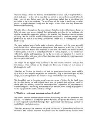 We have created a brand for the band and that brand is a casual look, with plaid shirts, t-
shirts and jeans – as they are a band that can appeal to anyone from around fifteen to
thirty years of age, fitting more into the mainstream, rather than a subculture less
accessible to the wider audience. The scruffiness of the group is subtle and not over
played. It simply connotes, along with the subject of the video, that they do not take
themselves too seriously.

This idea follows through into the print products. We chose to draw illustrations that are a
little bit messy and unconventional, but aesthetically appealing to our audience, the
slightly cartoon-like appearance adding to the idea that they do not take themselves too
seriously. We felt that this would also help our production to stand out amongst other
products on the market, as we rarely see traditional line art used in contemporary CD and
DVD covers.

The video analysis’ proved to be useful in learning what aspects of the genre we could
retain in our video – what common features were, how shots tied in with the rhythm of
the music and what themes were important or used a lot. We wanted our product to fit in
with the genre, even if it is somewhat different in various respects, so we wanted our
video to be artistic and interesting, but we did not want a set narrative. It is mostly a
performance video, with some clips of their backstage antics included in order to promote
the concept of their brand.

The images for the digipak relate explicitly to the band’s name, however I still feel that
the products retain subtlety as the images are drawn and it does not just feature a
photograph of a wolf.

Therefore, we felt that the simplicity of both our print productions and music video’s
style worked well together to provide an understated, easy to understand (but not too
simple, so as not to patronize the audience) image for the band we are promoting.

We also didn’t want to be controversial or create a sense of infamy for the band, since
they are just starting out and we have learnt from our research that while any publicity
can be good, bad publicity can still be harmful to a band’s reputation. We decided to stick
with the image of a fun loving, and in many ways innocent, band, simply playing music
for the enjoyment of it and the lifestyle it brings.

3: What have you learned from your audience feedback?

We learnt a lot from members of our audience, both during and after the production was
finished. The tempo was an important part of the video, and people that watched it while
it was being made stated that the tempo didn’t quite match with the footage and that we
needed faster cuts between shots.

Therefore, we created fast montages and quick, choppy cuts in order to keep in time with
the music. The feedback after that was positive and the members of the audience were
 