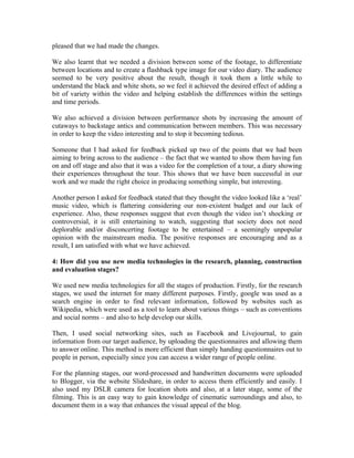 pleased that we had made the changes.

We also learnt that we needed a division between some of the footage, to differentiate
between locations and to create a flashback type image for our video diary. The audience
seemed to be very positive about the result, though it took them a little while to
understand the black and white shots, so we feel it achieved the desired effect of adding a
bit of variety within the video and helping establish the differences within the settings
and time periods.

We also achieved a division between performance shots by increasing the amount of
cutaways to backstage antics and communication between members. This was necessary
in order to keep the video interesting and to stop it becoming tedious.

Someone that I had asked for feedback picked up two of the points that we had been
aiming to bring across to the audience – the fact that we wanted to show them having fun
on and off stage and also that it was a video for the completion of a tour, a diary showing
their experiences throughout the tour. This shows that we have been successful in our
work and we made the right choice in producing something simple, but interesting.

Another person I asked for feedback stated that they thought the video looked like a ‘real’
music video, which is flattering considering our non-existent budget and our lack of
experience. Also, these responses suggest that even though the video isn’t shocking or
controversial, it is still entertaining to watch, suggesting that society does not need
deplorable and/or disconcerting footage to be entertained – a seemingly unpopular
opinion with the mainstream media. The positive responses are encouraging and as a
result, I am satisfied with what we have achieved.

4: How did you use new media technologies in the research, planning, construction
and evaluation stages?

We used new media technologies for all the stages of production. Firstly, for the research
stages, we used the internet for many different purposes. Firstly, google was used as a
search engine in order to find relevant information, followed by websites such as
Wikipedia, which were used as a tool to learn about various things – such as conventions
and social norms – and also to help develop our skills.

Then, I used social networking sites, such as Facebook and Livejournal, to gain
information from our target audience, by uploading the questionnaires and allowing them
to answer online. This method is more efficient than simply handing questionnaires out to
people in person, especially since you can access a wider range of people online.

For the planning stages, our word-processed and handwritten documents were uploaded
to Blogger, via the website Slideshare, in order to access them efficiently and easily. I
also used my DSLR camera for location shots and also, at a later stage, some of the
filming. This is an easy way to gain knowledge of cinematic surroundings and also, to
document them in a way that enhances the visual appeal of the blog.
 