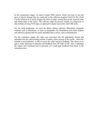 In the construction stages, we used a Canon XM2 camera, which was easy to use and
gave us decent footage that we could edit in the software program Final Cut Pro. Final
Cut Pro allowed us to easily arrange the shots in order, cutting them to the required sizes
and fitting them to the music. The software made the process simple, in comparison to
old methods of using VCR tapes, as opposed to digital camcorders and USB sticks.

For the print production, we used the photo editing software, Photoshop, alongside
websites such as Brusheezy, in order to manipulate our illustrations and create modern
and attractive designs that are easily uploaded onto a server, such as Photobucket.

For the evaluation stages, the video was converted into the appropriate format and
uploaded onto the video hosting website Youtube, where anyone in the world – where the
website is not prohibited - is able to access the video and give feedback. This allows us to
gain a wider spectrum of opinions and feedback from all walks of life. Also, I uploaded
the videos onto Facebook and Livejournal, so I could gain feedback from those in the
immediate area.
 