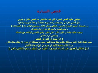 فحص  السيارة  سيتعين عليك فحص السيارة قبل البدا بالاختبار اما فحص كامل او جزئي مثل فحص الفرامل والعجلات والمصابيح العاكسة وحالة التوجيه بالمقود و ماسحات غسيل الزجاج الامامي والخلفي ونظم الانذار مصابيح الاشارات  (  الغمازات  )  و ماء المبرد وزيت الفرامل وزيت المحرك  ويجب عليك ايضا ان تكون قادرا على تغيير وضع الكرسي ليتلاءم مع جلستك وفحص حزام الامان  (  اذا وجدت أي فشل في الفحص يجب عليك اخبار المدرب بذلك وتقديم مقترحات للعمل بصورة مستقلة أي بدون ان يطلب منك ذلك  , و اذا كنت بحاجة لتنفيذ أي جزء من اجزاء هذا الاختبار أسال المفتش للحصول على المساعدة وبمجرد الانتهاء من التحقق اسمحوا للمفتش بالعمل  ) الفضلي 