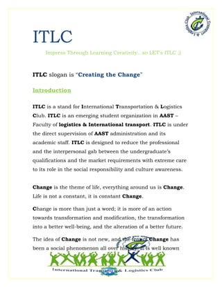 ITLC
     Impress Through Learning Creativity...so LET's ITLC ;)



ITLC slogan is “Creating the Change”

Introduction

ITLC is a stand for International Transportation & Logistics
Club. ITLC is an emerging student organization in AAST –
Faculty of logistics & International transport. ITLC is under
the direct supervision of AAST administration and its
academic staff. ITLC is designed to reduce the professional
and the interpersonal gab between the undergraduate’s
qualifications and the market requirements with extreme care
to its role in the social responsibility and culture awareness.


Change is the theme of life, everything around us is Change.
Life is not a constant, it is constant Change.

Change is more than just a word; it is more of an action
towards transformation and modification, the transformation
into a better well-being, and the alteration of a better future.

The idea of Change is not new, and the fear of Change has
been a social phenomenon all over history. It is well known
 