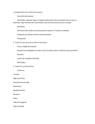 1. Componentes de un informe de avance:<br />·         Desarrollo del proyecto<br />·         Actividades realizadas según cronograma (descripción de la actividad, fecha en que se desarrollo, lugar de desarrollo, destinatario y tipo de documentación que se anexa).<br />·         Resultados<br />·         Descripción del estado actual del proyecto respecta a: Tiempo y resultados<br />·         Problemas que afecten el desarrollo del proyecto<br />·         Presupuesto<br />2.  Cuál es la estructura de un informe de avance:<br />·         Titulo y código del proyecto<br />·         Nombre del investigador principal, o de la Facultad, Centro o Instituto al que pertenece.<br />·         Resumen<br />·         Cuadro de resultados obtenidos<br />·         Dificultades<br />3.  Partes de un informe final:<br />·         Preliminar:<br /> Portada<br />Página del Título<br />Documento de entrega<br />Dedicatoria <br />Agradecimientos <br />Resumen<br />Índice<br />Índice de imágenes   <br />Índice de tablas<br /> <br />·         Inicial:<br /> Introducción <br />Problema <br />Objetivo <br />Enfoque <br />Antecedentes<br /> <br />·         Media: Preguntas de Investigación:  Sobre ejemplos, sobre procesos, otros <br />Hipótesis <br />Cuestiones de hecho <br />Transición <br /> Método o Procedimientos: Descripción de procesos, experimentos y métodos.<br />Transición <br />Resultados: Reportan hechos y datos<br />4.  Cuáles son los componentes de la parte técnico – científica:<br />·         Introducción<br />·         Definición y análisis<br />·         Componente pragmático: se divide en<br />-       Personas<br />-       Circunstancias<br /> <br />·         Componente semántico:<br />-       Naturaleza del párrafo técnico – científico<br />-       Técnicas retoricas<br />-       Funciones retoricas<br /> <br />·         Elementos gramaticales<br />·         Elementos lexicales<br />·         Vocabulario técnico<br />·         Vocabulario sub – técnico<br />·         Modificadores del nombre<br />·         Aspectos metodológicos, corroboración de la hipótesis<br />·         Análisis de los datos<br />5.  En qué consiste la discusión de un informe científico:<br />·         Consiste en la descripción de fenómenos observados y en una interpretación de ellos en términos de conocimiento teórico.<br />6.  Cuáles son los componentes de la parte técnico – administrativa de un informe:<br />·         Cubierta<br />·         Portada<br />·         Glosario<br />·         Cuerpo del informe<br />·         Introducción<br />·         Objetivos<br />·         Sub división<br />·         Titulo<br />·         Tablas<br />·         Cita<br />·         Conclusiones<br />·         Recomendaciones<br />·         Material complementario<br />·         Anexos<br />·         Bibliografía<br />·         Índice<br />·         Código y encabezado<br />7.  Cuáles son los cinco elementos de una portada:<br />·         Nombre de la institución a la que va dirigido ordenada jerárquicamente.<br />·         Nombre de la persona que realiza el trabajo, señalando el cargo o situación<br />·         Titulo del trabajo<br />·         Números y datos que puedan ayudar a clasificarlo (grupo, materia)<br />·         Nombre de la persona que va dirigido o que realizara<br />·         Fecha de realización y fecha de entrega<br />8.  Que deben contener las paginas preliminares:<br />·         Hoja de titulo<br />·         Portada<br />·         Tabla de contenido o sumario<br />·         Introducción del tema<br />·         Cuerpo<br />·         Conclusiones<br />·         Referencias bibliográficas<br />9.  Cuál es la finalidad de una tabla de contenido:<br />·         Permite organizar y clasificar un trabajo por temas o secciones.<br />·         Facilita al lector localizar un tema de su interés.<br />·         Una tabla de contenido es una lista ordenada de los títulos que encontramos en un documento dado y se genera para poder conocer la página donde está ubicada (nº de página... tal como un índice) el contenido tipo título del documento Ejm.<br />titulo1......3<br />titulo2....4<br />titulo3..5<br />titulo1......8<br />y así sucesivamente en orden de jerarquía recuerda que título es un tipo de formato que se le aplica al texto y lo encontramos allí al lado del tamaño de fuente y la fuente donde dice quot;
normalquot;
, etc... chao y suerte.<br />10.  Para qué sirve la introducción en un informe:<br />·         Es la comunicación inicial que permite (sin necesidad de explicar) penetrar a detalles incentivadores, creando un ambiente de familiaridad y confianza entre el autor del escrito y la persona lectora.  Además de ser incentivadores, la introducción presenta el tema de investigación, los propósitos esenciales y datos generales del contenido estructural del escrito, es decir, una breve descripción capitular.<br />