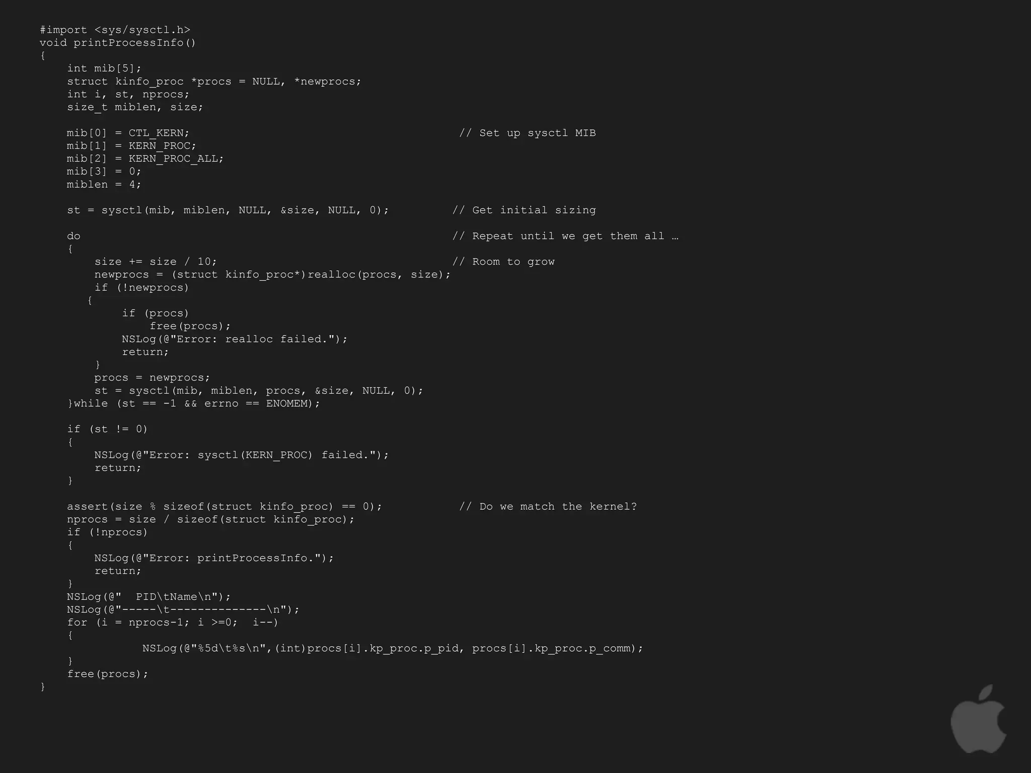 #import <sys/sysctl.h>
void printProcessInfo()
{
    int mib[5];
    struct kinfo_proc *procs = NULL, *newprocs;
    int i, st, nprocs;
    size_t miblen, size;

    mib[0]      =   CTL_KERN;                                     // Set up sysctl MIB
    mib[1]      =   KERN_PROC;
    mib[2]      =   KERN_PROC_ALL;
    mib[3]      =   0;
    miblen      =   4;

    st = sysctl(mib, miblen, NULL, &size, NULL, 0);              // Get initial sizing

    do                                                           // Repeat until we get them all …
    {
             size += size / 10;                                   // Room to grow
             newprocs = (struct kinfo_proc*)realloc(procs, size);
             if (!newprocs)
         {
                 if (procs)
                     free(procs);
                 NSLog(@"Error: realloc failed.");
                 return;
        }
        procs = newprocs;
        st = sysctl(mib, miblen, procs, &size, NULL, 0);
    }while (st == -1 && errno == ENOMEM);

    if (st != 0)
    {
        NSLog(@"Error: sysctl(KERN_PROC) failed.");
        return;
    }

    assert(size % sizeof(struct kinfo_proc) == 0);            // Do we match the kernel?
    nprocs = size / sizeof(struct kinfo_proc);
    if (!nprocs)
    {
        NSLog(@"Error: printProcessInfo.");
        return;
    }
    NSLog(@" PIDtNamen");
    NSLog(@"-----t--------------n");
    for (i = nprocs-1; i >=0; i--)
    {
                NSLog(@"%5dt%sn",(int)procs[i].kp_proc.p_pid, procs[i].kp_proc.p_comm);
    }
    free(procs);
}
 