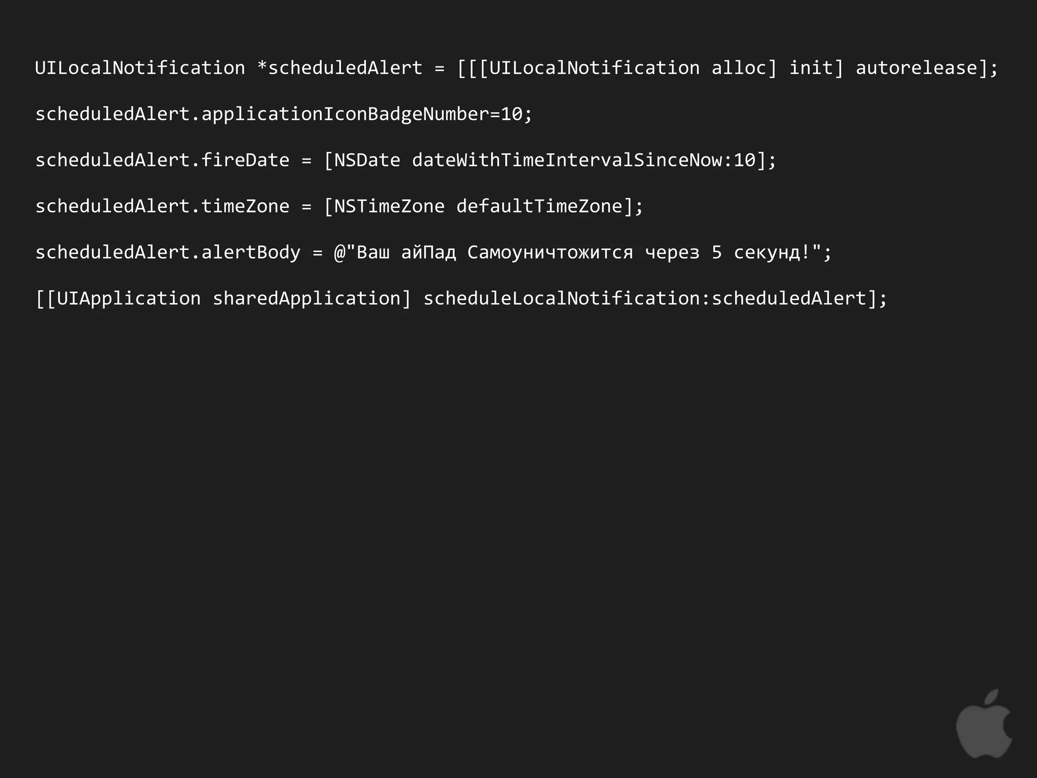 UILocalNotification *scheduledAlert = [[[UILocalNotification alloc] init] autorelease];

scheduledAlert.applicationIconBadgeNumber=10;

scheduledAlert.fireDate = [NSDate dateWithTimeIntervalSinceNow:10];

scheduledAlert.timeZone = [NSTimeZone defaultTimeZone];

scheduledAlert.alertBody = @"Ваш айПад Самоуничтожится через 5 секунд!";

[[UIApplication sharedApplication] scheduleLocalNotification:scheduledAlert];
 