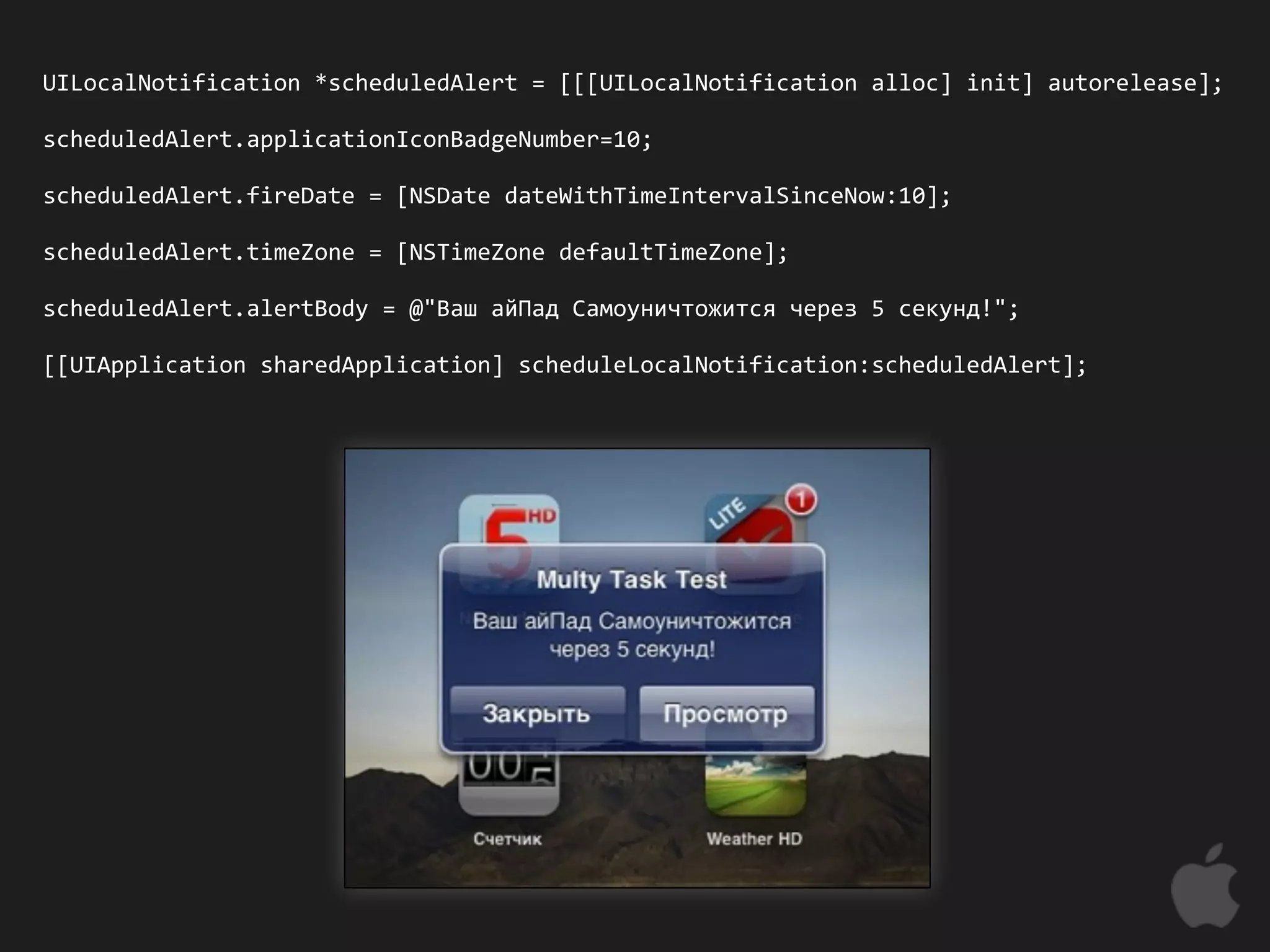 UILocalNotification *scheduledAlert = [[[UILocalNotification alloc] init] autorelease];

scheduledAlert.applicationIconBadgeNumber=10;

scheduledAlert.fireDate = [NSDate dateWithTimeIntervalSinceNow:10];

scheduledAlert.timeZone = [NSTimeZone defaultTimeZone];

scheduledAlert.alertBody = @"Ваш айПад Самоуничтожится через 5 секунд!";

[[UIApplication sharedApplication] scheduleLocalNotification:scheduledAlert];
 