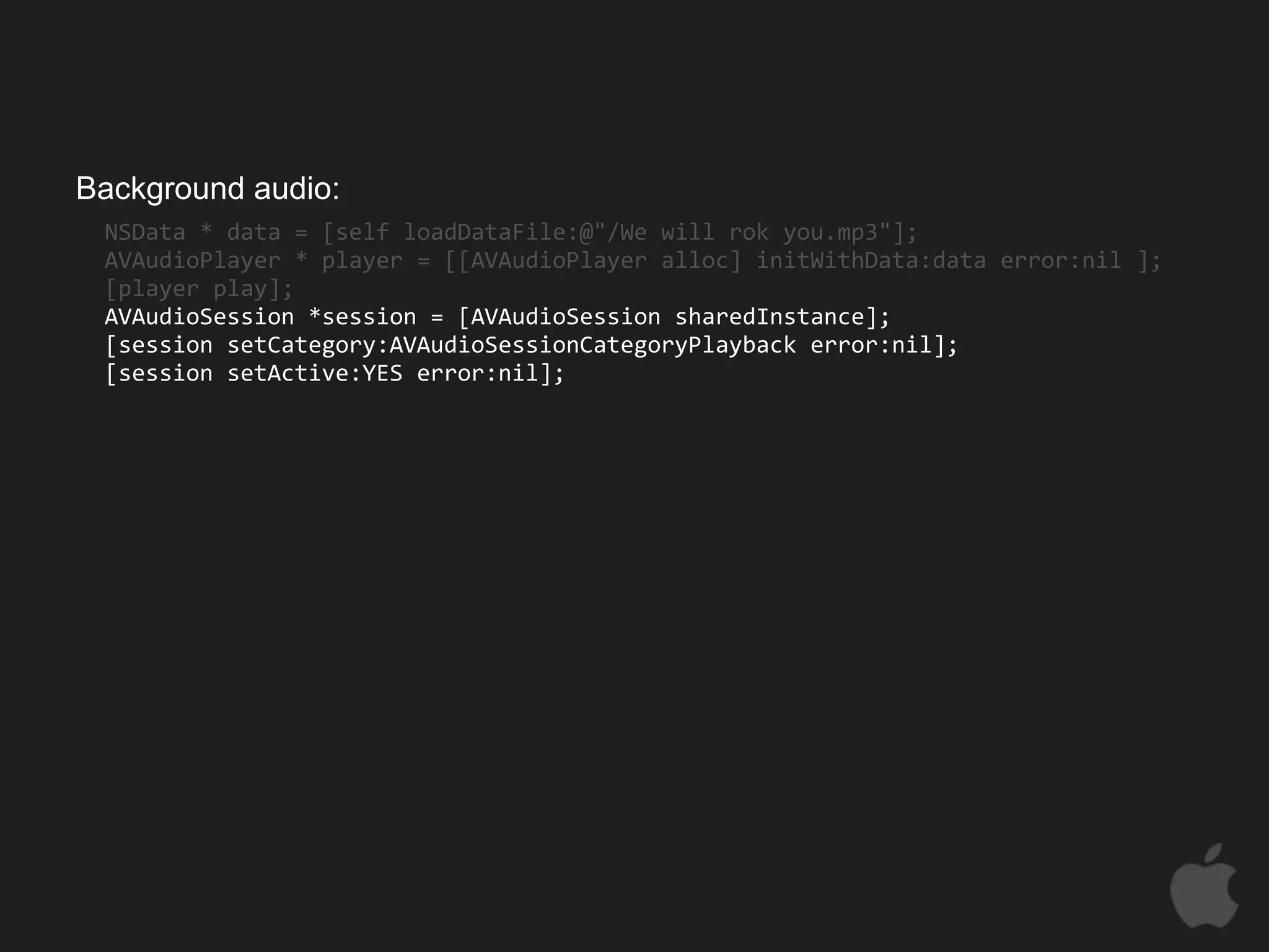 Background audio:
 NSData * data = [self loadDataFile:@"/We will rok you.mp3"];
 AVAudioPlayer * player = [[AVAudioPlayer alloc] initWithData:data error:nil ];
 [player play];
 AVAudioSession *session = [AVAudioSession sharedInstance];
 [session setCategory:AVAudioSessionCategoryPlayback error:nil];
 [session setActive:YES error:nil];
 