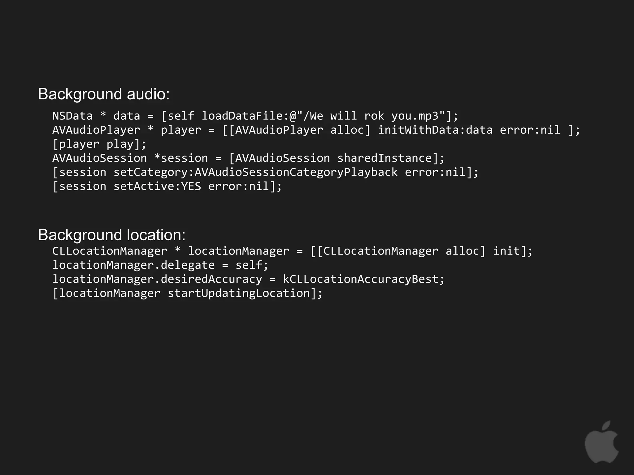 Background audio:
 NSData * data = [self loadDataFile:@"/We will rok you.mp3"];
 AVAudioPlayer * player = [[AVAudioPlayer alloc] initWithData:data error:nil ];
 [player play];
 AVAudioSession *session = [AVAudioSession sharedInstance];
 [session setCategory:AVAudioSessionCategoryPlayback error:nil];
 [session setActive:YES error:nil];



Background location:
 CLLocationManager * locationManager = [[CLLocationManager alloc] init];
 locationManager.delegate = self;
 locationManager.desiredAccuracy = kCLLocationAccuracyBest;
 [locationManager startUpdatingLocation];
 