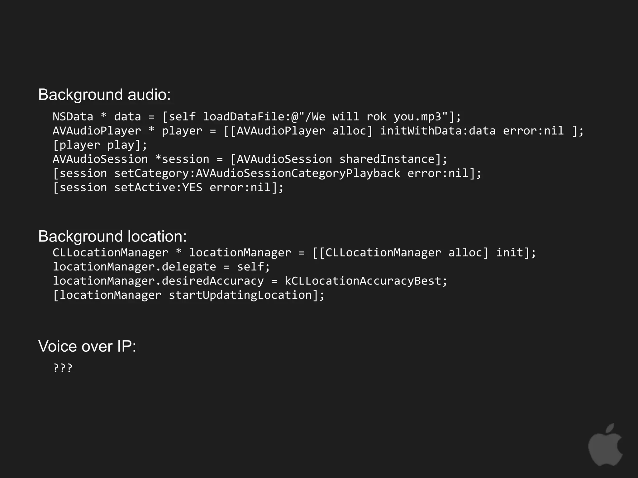 Background audio:
  NSData * data = [self loadDataFile:@"/We will rok you.mp3"];
  AVAudioPlayer * player = [[AVAudioPlayer alloc] initWithData:data error:nil ];
  [player play];
  AVAudioSession *session = [AVAudioSession sharedInstance];
  [session setCategory:AVAudioSessionCategoryPlayback error:nil];
  [session setActive:YES error:nil];



Background location:
  CLLocationManager * locationManager = [[CLLocationManager alloc] init];
  locationManager.delegate = self;
  locationManager.desiredAccuracy = kCLLocationAccuracyBest;
  [locationManager startUpdatingLocation];



Voice over IP:
  ???
 