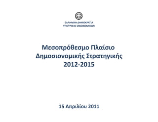 ΕΛΛΗΝΙΚΗ	
  ΔΗΜΟΚΡΑΤΙΑ	
  
           ΥΠΟΥΡΓΕΙΟ	
  ΟΙΚΟΝΟΜΙΚΩΝ	
  




  Μεσοπρόθεσμο	
  Πλαίσιο	
  
Δημοσιονομικής	
  Στρατηγικής 	
  
        2012-­‐2015 	
  




         15	
  Απριλίου	
  2011	
  
 