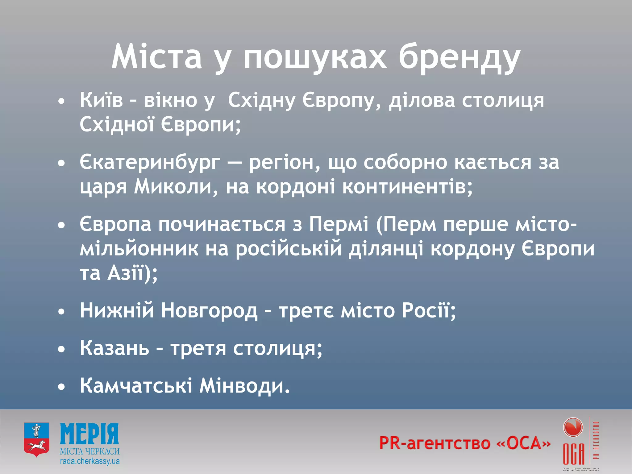 Міста у пошуках бренду Київ – вікно у  Східну Європу, ділова столиця Східної Європи; • Єкатеринбург — регіон, що соборно кається за царя Миколи, на кордоні континентів; • Європа починається з Пермі (Перм перше місто-мільйонник на російській ділянці кордону Європи та Азії); Нижній Новгород – третє місто Росії; • Казань – третя столиця; • Камчатські Мінводи. 