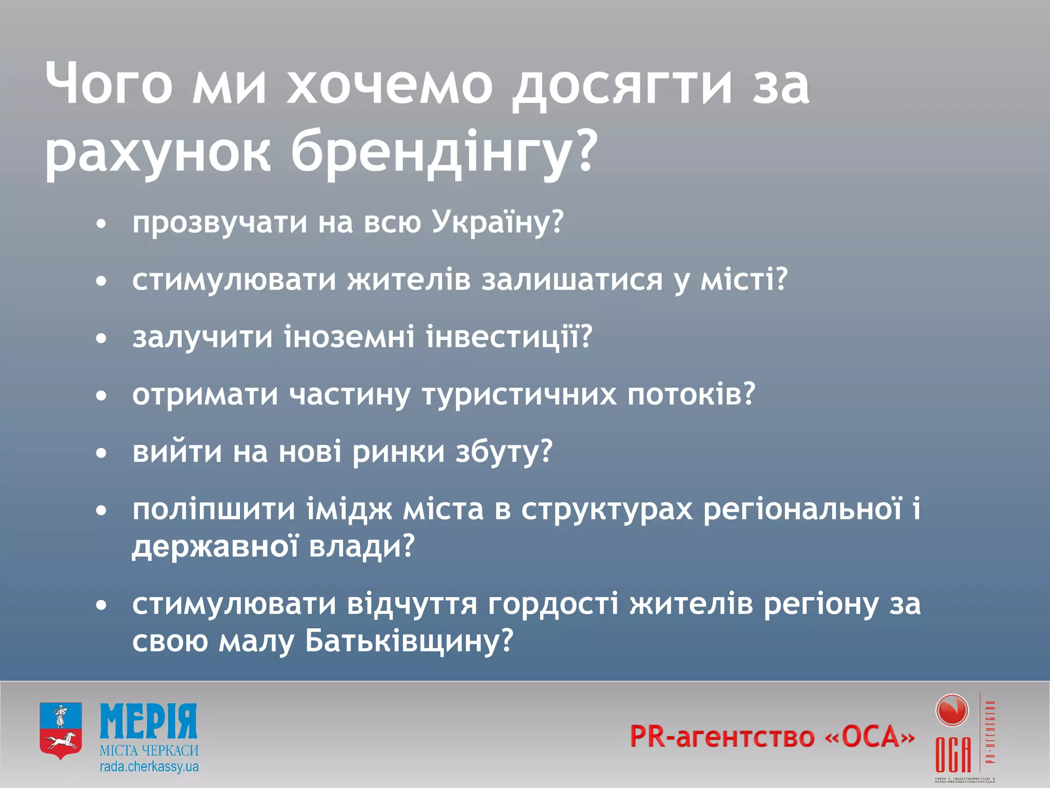 Чого ми хочемо досягти за рахунок брендінг у ? прозвучати на всю Україну? • стимулювати жителів залишатися у місті? • залучити іноземні інвестиції? • отримати частину туристичних потоків? • вийти на нові ринки збуту? • поліпшити імідж міста в структурах регіональної і  державно ї влади? • стимулювати відчуття гордості жителів регіону за свою малу Батьківщину? 