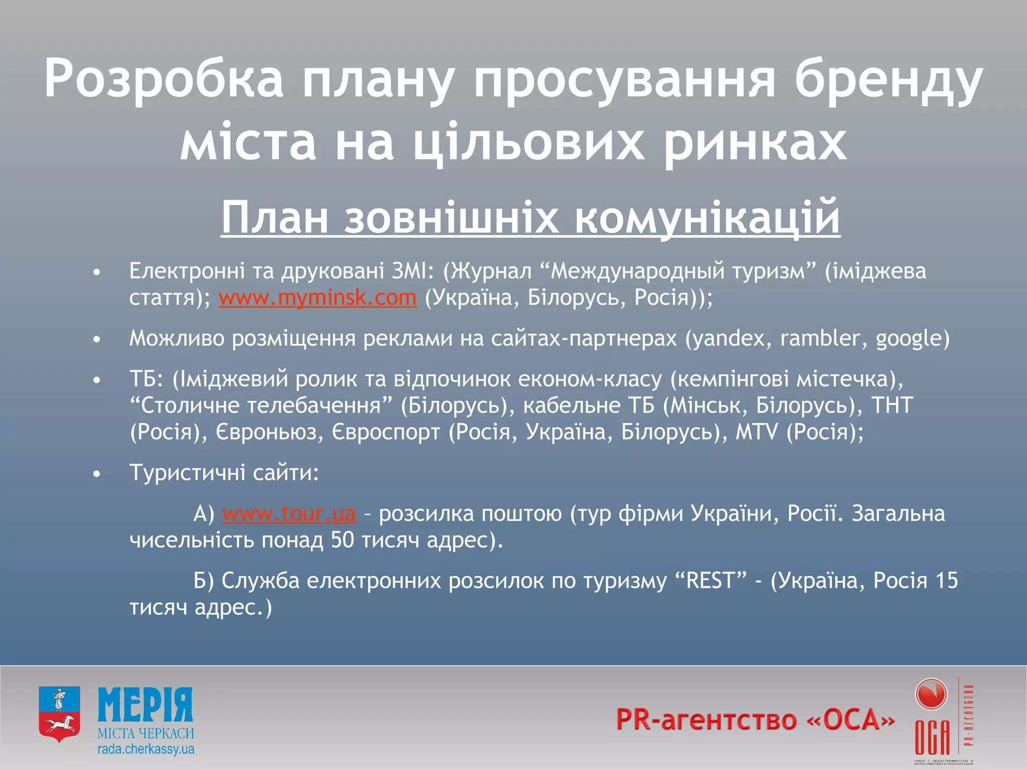 Розробка плану просування бренду міста на цільових ринках План зовнішніх комунікацій   Електронні та друковані ЗМІ:  ( Журнал  “ Международный туризм ”  (іміджева стаття);  www.myminsk.com  (Україна, Білорус ь , Росія)); Можливо розміщення реклами на сайтах-партнерах ( yandex ,  rambler ,  google) ТБ:  ( Іміджевий ролик та відпочинок економ-класу (кемпінгові містечка),  “ Столичне телебачення ”  (Білорусь),   кабельне ТБ (Мінськ, Білорусь), ТНТ (Росія), Євроньюз, Євроспорт (Росія, Україна, Білорусь),  MTV  ( Росія ); Туристичні сайти: А)  www . tour . ua  – розсилка поштою (тур фірми України, Росії. Загальна чисельність понад 50 тисяч адрес). Б) Служба електронних розсилок по туризму  “ REST ”  - (Україна, Росія 15 тисяч адрес.) 
