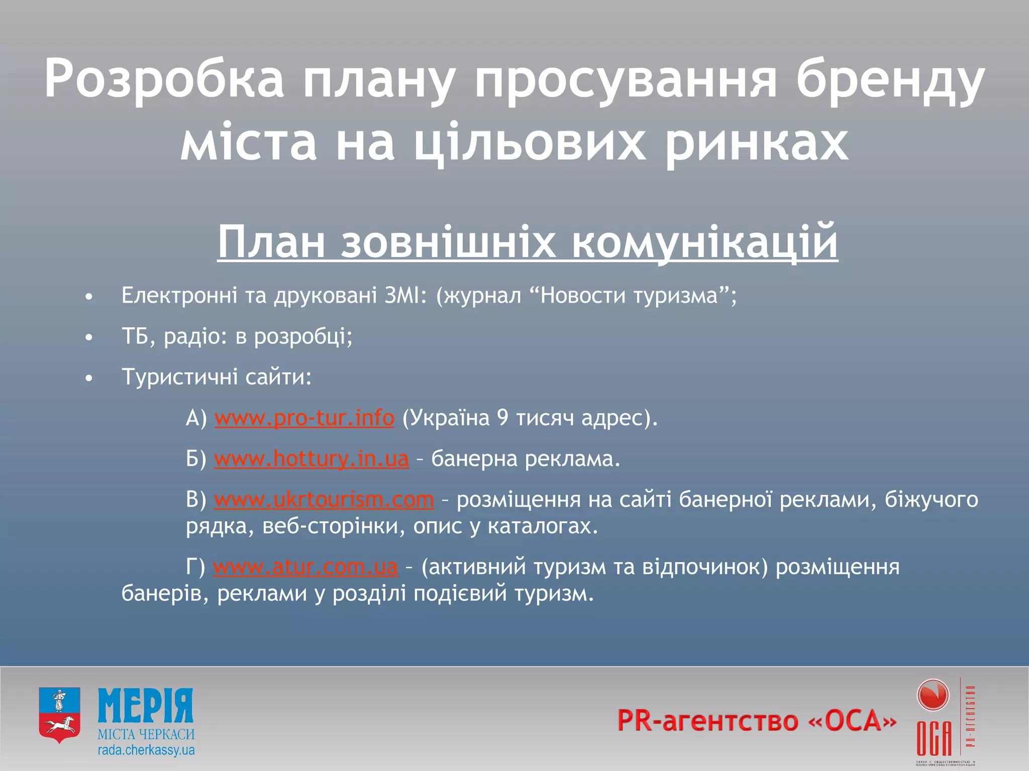 План зовнішніх комунікацій   Електронні та друковані ЗМІ: (журнал  “ Новости туризма ” ; ТБ, радіо: в розробці; Туристичні сайти: А)  www . pro-tur. info  (Україна  9 тисяч адрес ) . Б)  www . hottury.in.ua  – банерна  реклама. В)  www.ukrtourism.com  – розміщення на сайт і банерної реклами, біжучого  рядк а , веб-сторінки, опис у каталогах. Г)  www.atur.com.ua  –  (активний туризм та відпочинок)  розміщення  банерів, реклами у розділі подієвий туризм. Розробка плану просування бренду міста на цільових ринках 