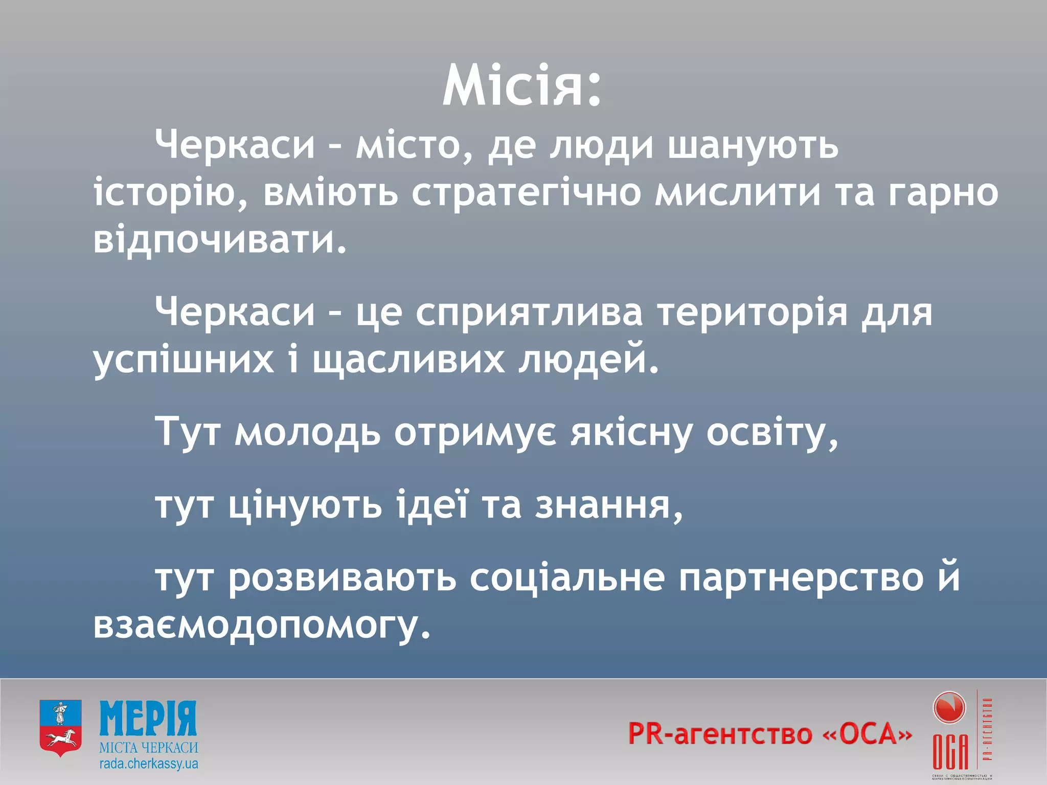 Місія: Черкаси – місто, де люди шанують історію, вміють стратегічно мислити та гарно відпочивати. Черкаси – це сприятлива територія для успішних і щасливих людей. Тут молодь отримує якісну освіту,  тут цінують ідеї та знання,  тут розвивають соціальне партнерство й взаємодопомогу. 