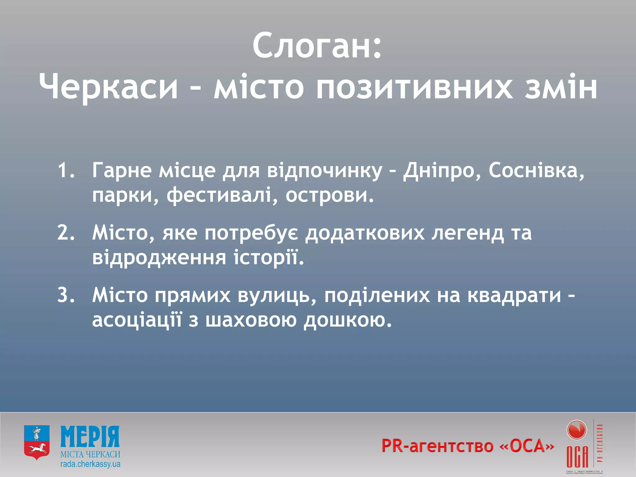 Слоган: Черкаси – місто позитивних змін Гарне місце для відпочинку – Дніпро, Соснівка, парки, фестивалі, острови. Місто, яке потребує додаткових легенд та відродження історії.  Місто прямих вулиць, поділених на квадрати – асоціації з шаховою дошкою. 