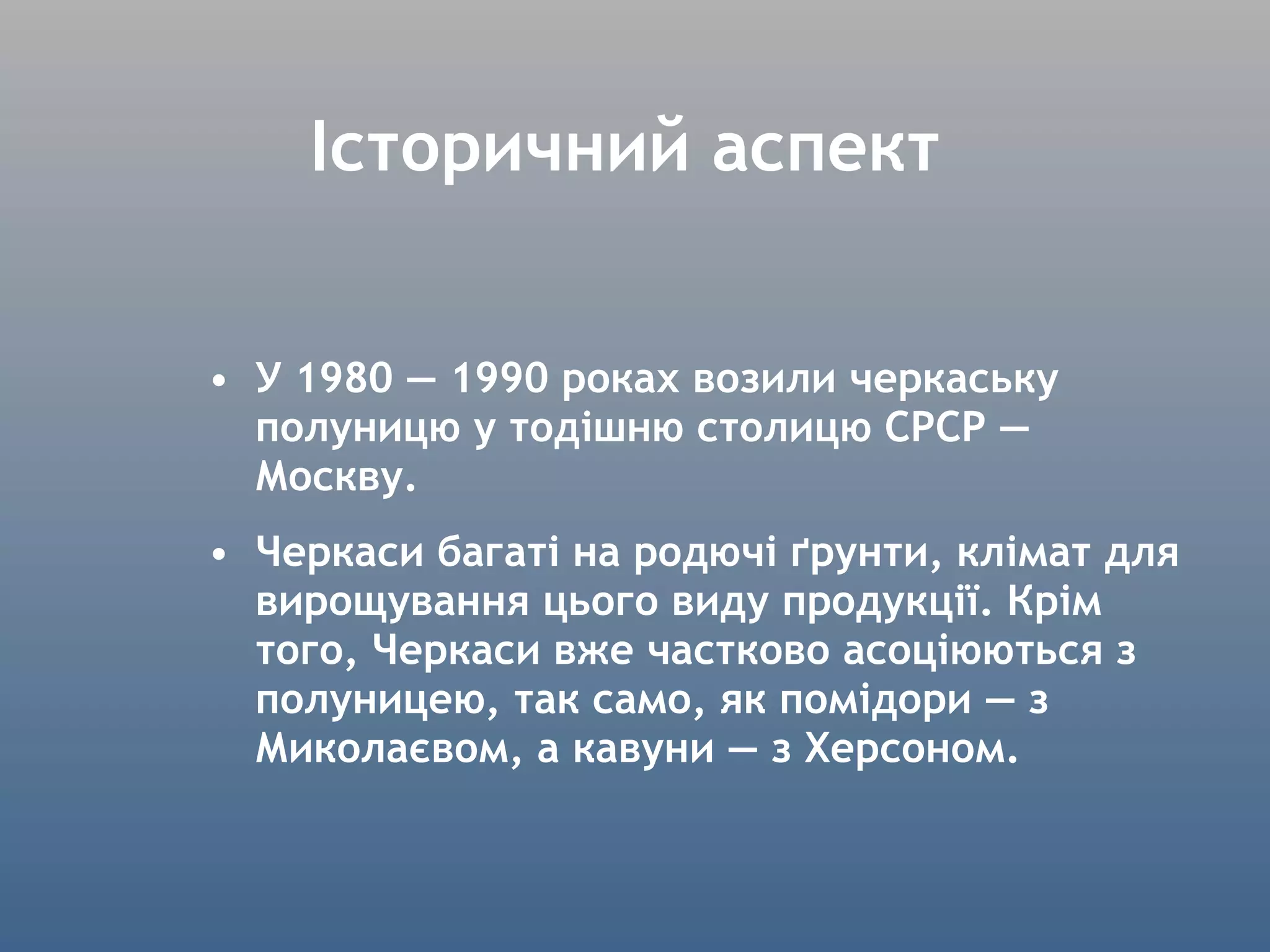 Історичний аспект У 1980 — 1990 роках возили черкаську полуницю у тодішню столицю СРСР — Москву. Черкаси багаті на родючі ґрунти, клімат для вирощування цього виду продукції. Крім того, Черкаси вже частково асоціюються з полуницею, так само, як помідори — з Миколаєвом, а кавуни — з Херсоном. 