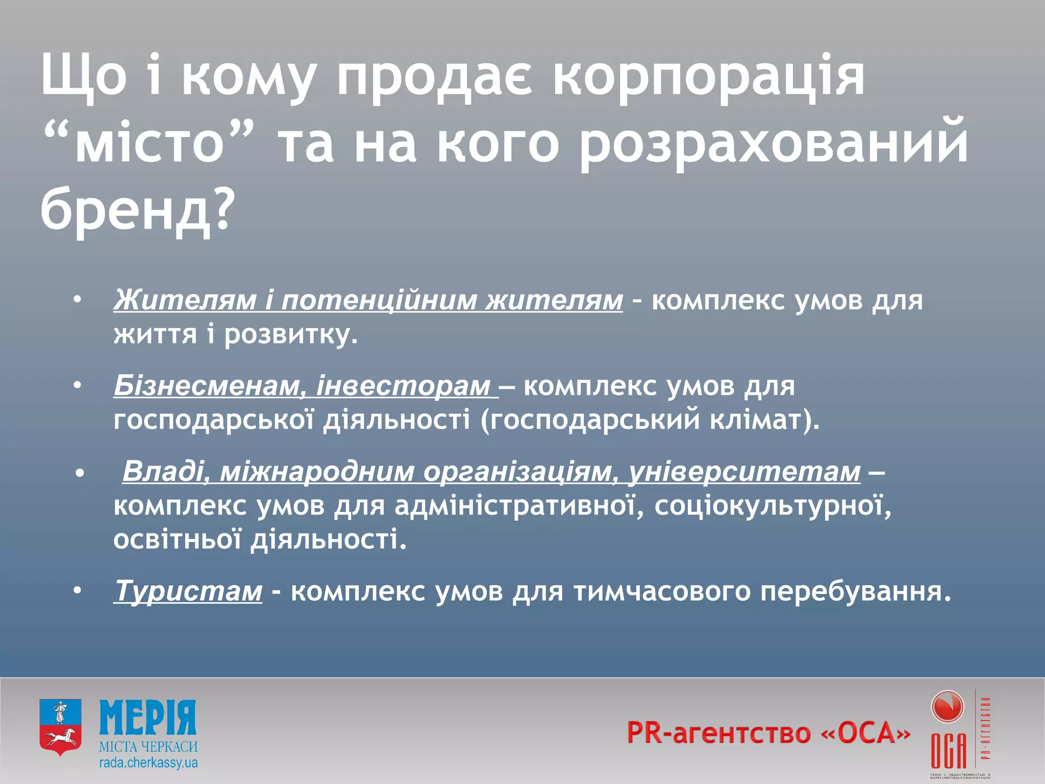 Що і кому продає корпорація   “ м істо ”  та на кого розрахований бренд? Жителям і потенційним жителям  –  к омплекс умов для життя і розвитку . Бізнесменам, інвесторам   – к омплекс умов для господарської діяльності (господарський клімат) . Владі, міжнародним організаціям, університетам  – к омплекс умов для адміністративної, соціокультурної, освітньої діяльності. Туристам  - комплекс умов для тимчасового перебування. 