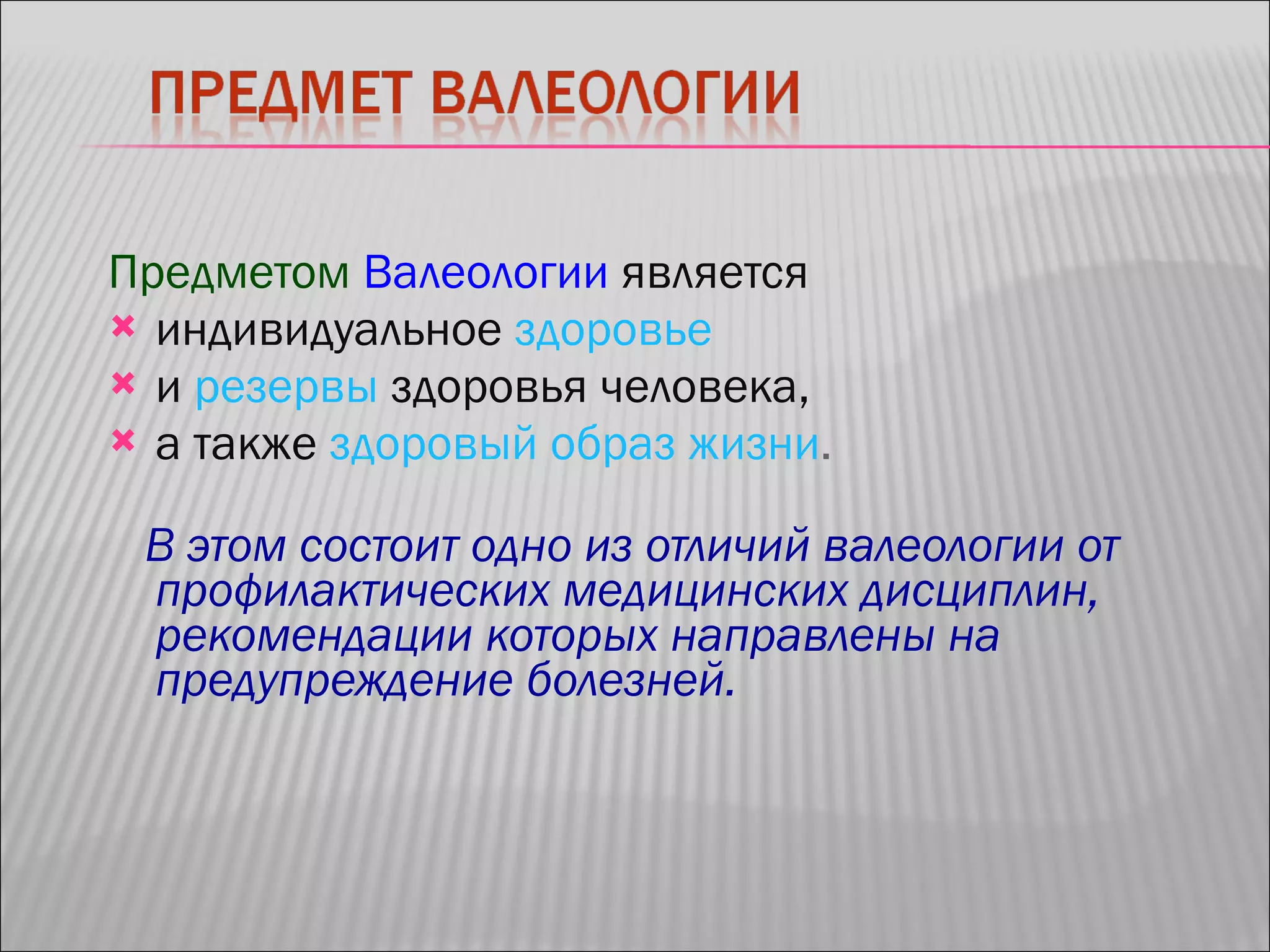 Предметом   Валеологии   является   индивидуальное   здоровье   и  резервы   здоровья человека,  а также  здоровый образ жизни .  В этом состоит одно из отличий валеологии от профилактических медицинских дисциплин, рекомендации которых направлены на предупреждение болезней. 