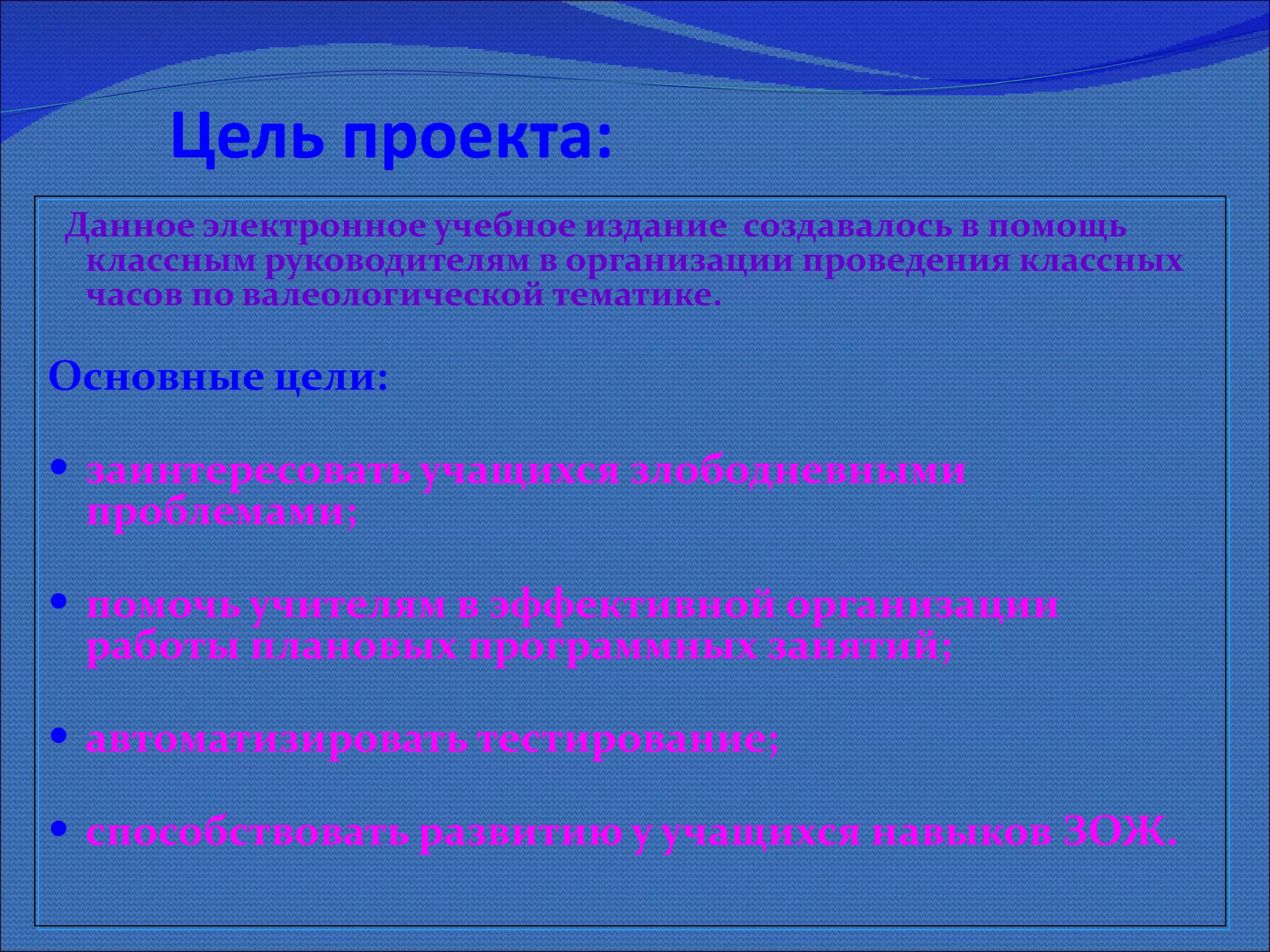 Цель проекта: Данное электронное учебное издание  создавалось в помощь классным руководителям в организации проведения классных часов по валеологической тематике.    Основные цели:  заинтересовать учащихся злободневными проблемами;  помочь учителям в эффективной организации работы плановых программных занятий; автоматизировать тестирование;  способствовать развитию у учащихся навыков ЗОЖ. 
