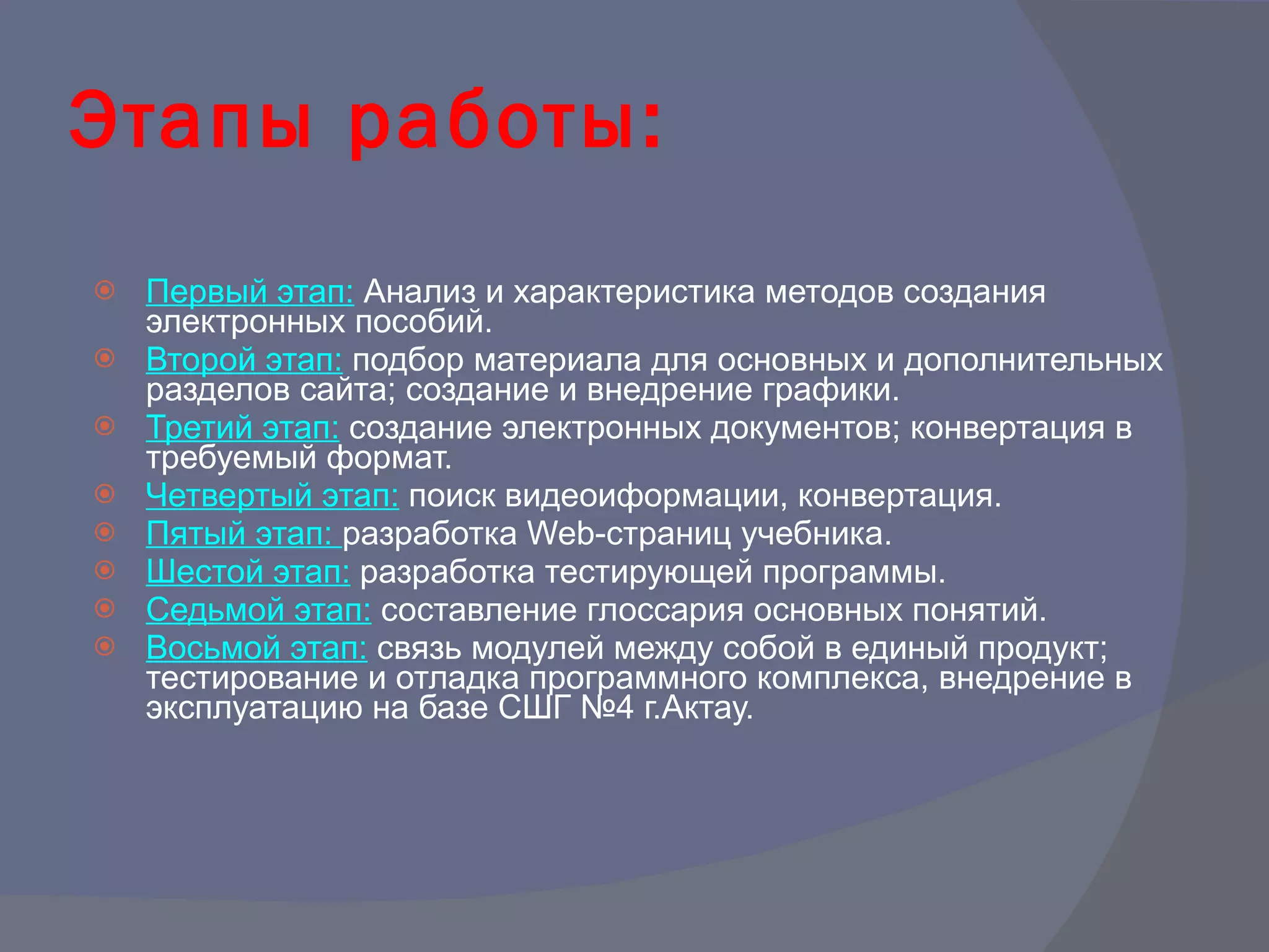 Этапы работы: Первый этап:   Анализ и характеристика методов создания электронных пособий.  Второй этап:   подбор материала для основных и дополнительных разделов сайта; создание и внедрение графики.  Третий этап:   создание электронных документов; конвертация в требуемый формат.  Четвертый этап:   поиск видеоиформации, конвертация.  Пятый этап:  разработка  Web -страниц учебника.  Шестой этап:   разработка тестирующей программы.  Седьмой этап:   составление глоссария основных понятий. Восьмой этап:   связь модулей между собой в единый продукт; тестирование и отладка программного комплекса, внедрение в эксплуатацию на базе СШГ №4 г.Актау.  