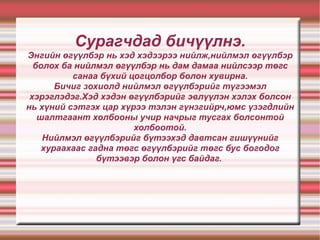 Сурагчдад бичүүлнэ. Энгийн өгүүлбэр нь хэд хэдээрээ нийлж,нийлмэл өгүүлбэр болох ба нийлмэл өгүүлбэр нь дам дамаа нийлсээр төгс санаа бүхий цогцолбор болон хувирна. Бичиг зохиолд нийлмэл өгүүлбэрийг түгээмэл хэрэглэдэг.Хэд хэдэн өгүүлбэрийг эвлүүлэн хэлэх болсон нь хүний сэтгэх цар хүрээ тэлэн гүнзгийрч,юмс үзэгдлийн шалтгаант холбооны учир начрыг тусгах болсонтой холбоотой. Нийлмэл өгүүлбэрийг бүтээхэд давтсан гишүүнийг хураахаас гадна төгс өгүүлбэрийг төгс бус богодог бүтээвэр болон үгс байдаг.  