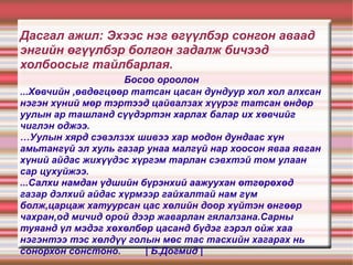 Дасгал ажил: Эхээс нэг өгүүлбэр сонгон аваад энгийн өгүүлбэр болгон задалж бичээд холбоосыг тайлбарлая.   Босоо ороолон ...Хөвчийн ,өвдөгцөөр татсан цасан дундуур хол хол алхсан нэгэн хүний мөр тэртээд цайвалзах хүүрэг татсан өндөр уулын ар ташланд сүүдэртэн харлах балар их хөвчийг чиглэн оджээ. …Уулын хярд сэвэлзэх шивээ хар модон дундаас хүн амьтангүй эл хуль газар унаа малгүй нар хоосон яваа явган хүний айдас жихүүдэс хүргэм тарлан сэвхтэй том улаан сар цухуйжээ. ...Салхи намдан үдшийн бүрэнхий аажуухан өтгөрөхөд газар дэлхий айдас хүрмээр гайхалтай нам гүм болж,царцаж хатуурсан цас хөлийн доор хүйтэн өнгөөр чахран,од мичид орой дээр жаварлан гялалзана.Сарны туяанд үл мэдэг хөхөлбөр цасанд бүдэг гэрэл ойж хаа нэгэнтээ тэс хөлдүү голын мөс тас тасхийн хагарах нь сонорхон сонстоно.  | Б.Догмид | 